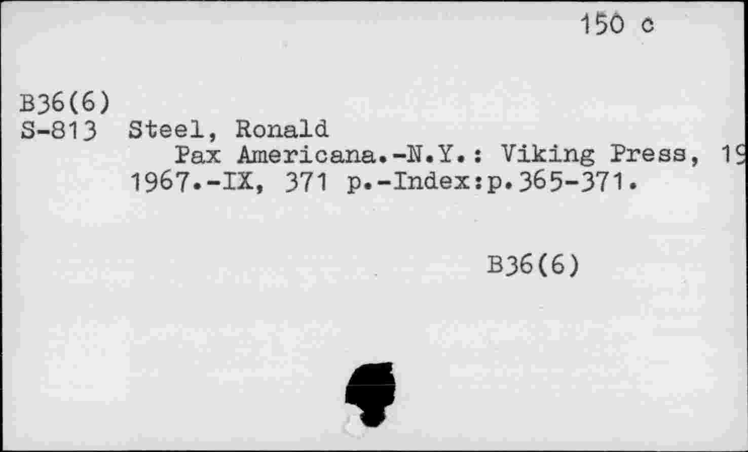 ﻿150 c
B36(6)
S-813 Steel, Ronald
Pax Americana.-N.Y.: Viking Press, 1 1967.-IX, 371 p.-Index:p.365-371.
B36(6)